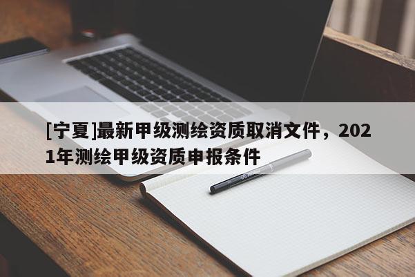 [寧夏]最新甲級測繪資質(zhì)取消文件，2021年測繪甲級資質(zhì)申報條件
