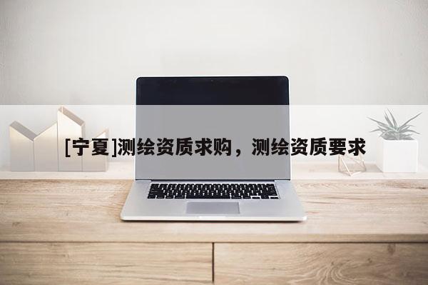 [寧夏]測(cè)繪資質(zhì)求購，測(cè)繪資質(zhì)要求