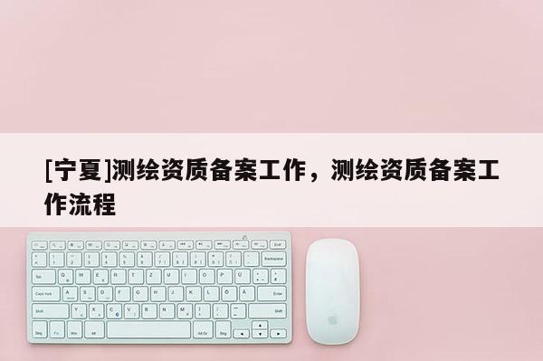 [寧夏]測繪資質(zhì)備案工作，測繪資質(zhì)備案工作流程