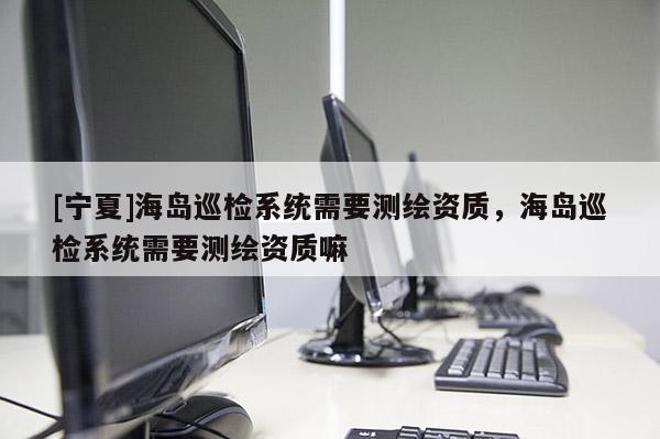 [寧夏]海島巡檢系統(tǒng)需要測繪資質(zhì)，海島巡檢系統(tǒng)需要測繪資質(zhì)嘛