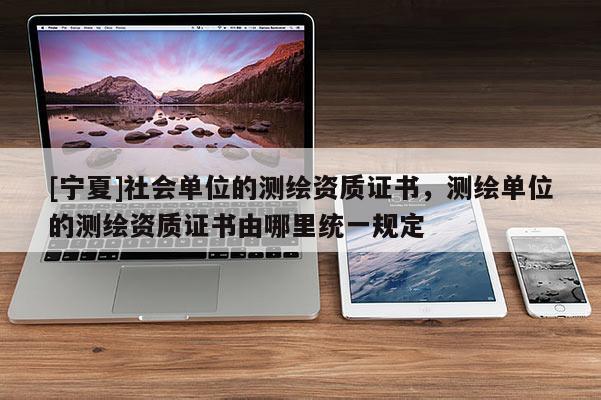 [寧夏]社會單位的測繪資質(zhì)證書，測繪單位的測繪資質(zhì)證書由哪里統(tǒng)一規(guī)定