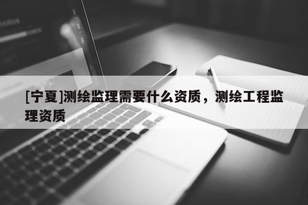 [寧夏]測繪監(jiān)理需要什么資質(zhì)，測繪工程監(jiān)理資質(zhì)
