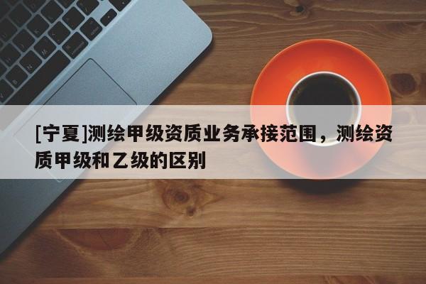 [寧夏]測繪甲級(jí)資質(zhì)業(yè)務(wù)承接范圍，測繪資質(zhì)甲級(jí)和乙級(jí)的區(qū)別
