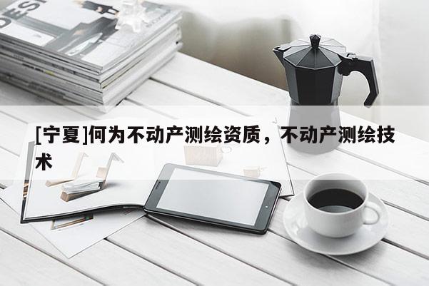 [寧夏]何為不動(dòng)產(chǎn)測(cè)繪資質(zhì)，不動(dòng)產(chǎn)測(cè)繪技術(shù)