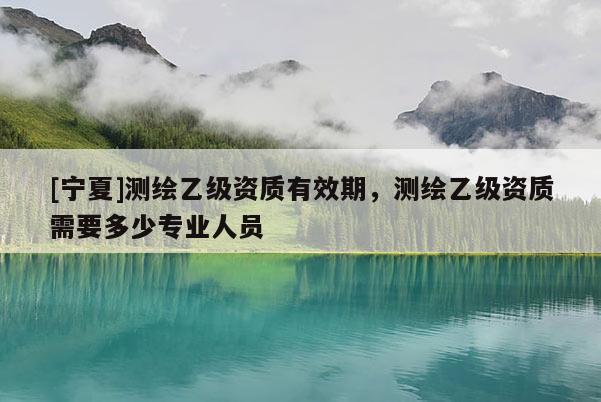 [寧夏]測(cè)繪乙級(jí)資質(zhì)有效期，測(cè)繪乙級(jí)資質(zhì)需要多少專業(yè)人員
