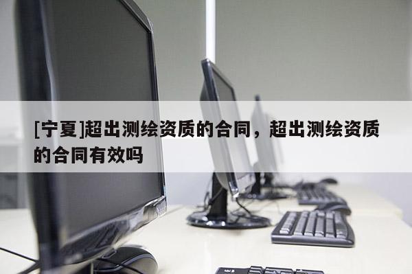[寧夏]超出測繪資質(zhì)的合同，超出測繪資質(zhì)的合同有效嗎