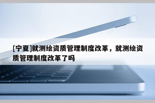 [寧夏]就測(cè)繪資質(zhì)管理制度改革，就測(cè)繪資質(zhì)管理制度改革了嗎