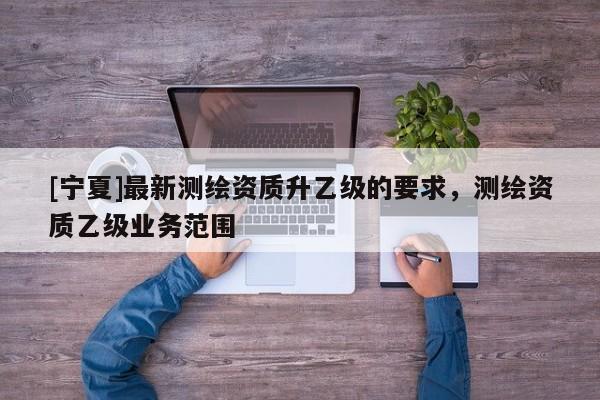 [寧夏]最新測(cè)繪資質(zhì)升乙級(jí)的要求，測(cè)繪資質(zhì)乙級(jí)業(yè)務(wù)范圍