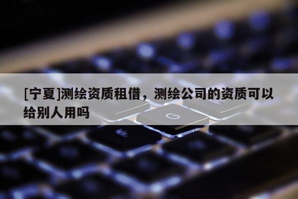 [寧夏]測(cè)繪資質(zhì)租借，測(cè)繪公司的資質(zhì)可以給別人用嗎