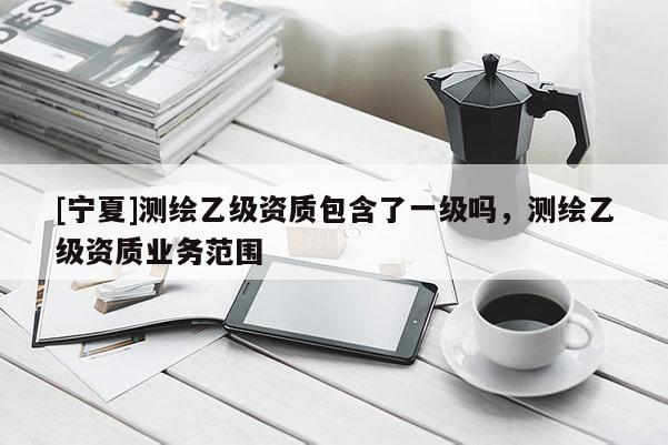 [寧夏]測繪乙級資質(zhì)包含了一級嗎，測繪乙級資質(zhì)業(yè)務(wù)范圍