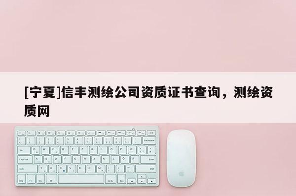 [寧夏]信豐測繪公司資質(zhì)證書查詢，測繪資質(zhì)網(wǎng)