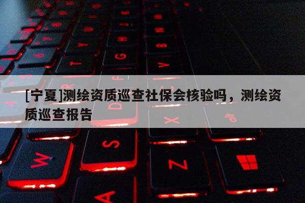 [寧夏]測繪資質巡查社保會核驗嗎，測繪資質巡查報告