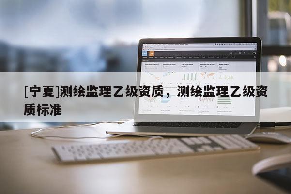 [寧夏]測繪監(jiān)理乙級資質(zhì)，測繪監(jiān)理乙級資質(zhì)標準