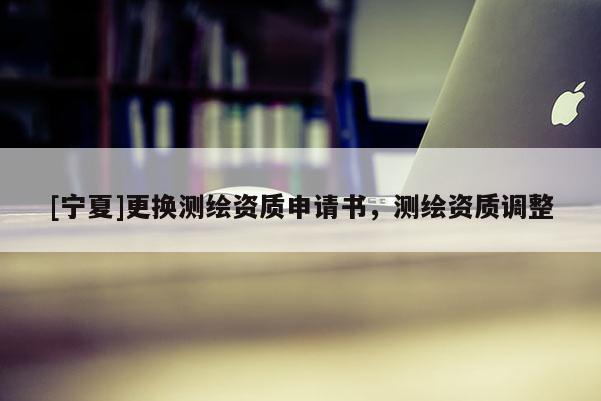 [寧夏]更換測(cè)繪資質(zhì)申請(qǐng)書(shū)，測(cè)繪資質(zhì)調(diào)整