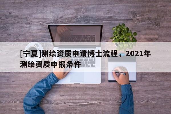 [寧夏]測繪資質(zhì)申請博士流程，2021年測繪資質(zhì)申報條件