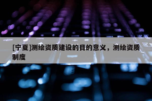 [寧夏]測繪資質(zhì)建設(shè)的目的意義，測繪資質(zhì)制度