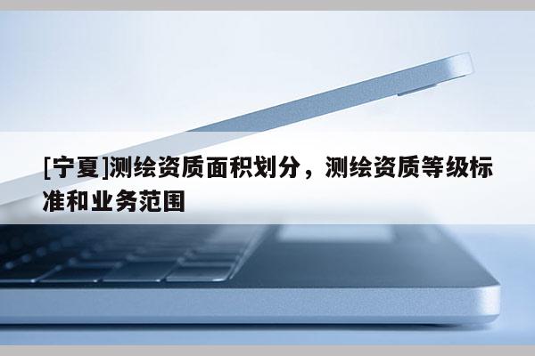 [寧夏]測繪資質(zhì)面積劃分，測繪資質(zhì)等級標(biāo)準(zhǔn)和業(yè)務(wù)范圍