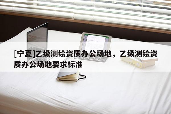 [寧夏]乙級測繪資質(zhì)辦公場地，乙級測繪資質(zhì)辦公場地要求標(biāo)準(zhǔn)