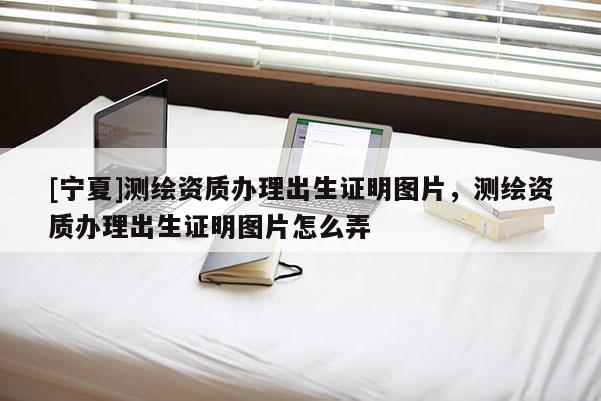[寧夏]測繪資質辦理出生證明圖片，測繪資質辦理出生證明圖片怎么弄