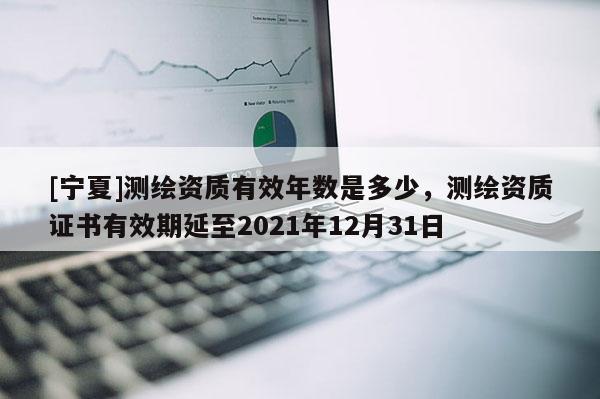 [寧夏]測(cè)繪資質(zhì)有效年數(shù)是多少，測(cè)繪資質(zhì)證書有效期延至2021年12月31日