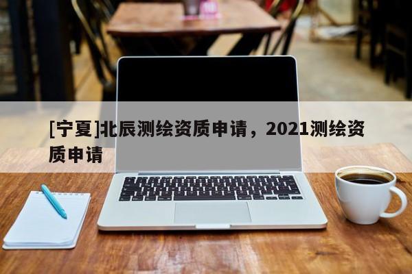 [寧夏]北辰測繪資質(zhì)申請，2021測繪資質(zhì)申請