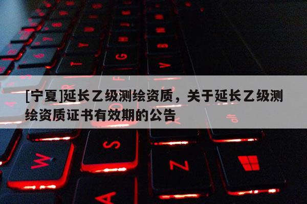 [寧夏]延長乙級測繪資質(zhì)，關(guān)于延長乙級測繪資質(zhì)證書有效期的公告