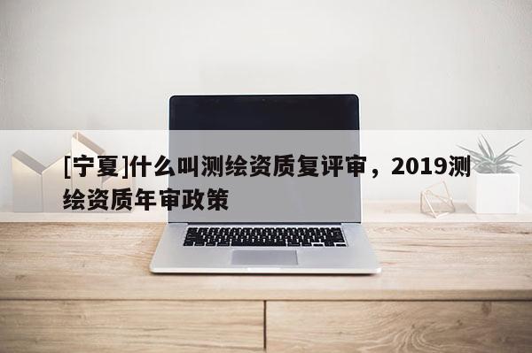 [寧夏]什么叫測繪資質(zhì)復評審，2019測繪資質(zhì)年審政策
