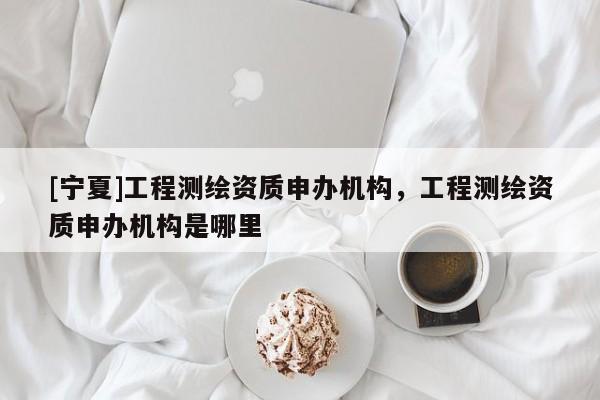 [寧夏]工程測(cè)繪資質(zhì)申辦機(jī)構(gòu)，工程測(cè)繪資質(zhì)申辦機(jī)構(gòu)是哪里