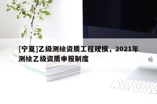 [寧夏]乙級測繪資質(zhì)工程規(guī)模，2021年測繪乙級資質(zhì)申報制度