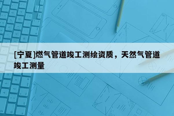 [寧夏]燃氣管道竣工測繪資質(zhì)，天然氣管道竣工測量