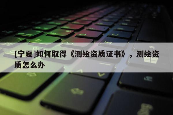 [寧夏]如何取得《測繪資質(zhì)證書》，測繪資質(zhì)怎么辦