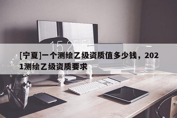 [寧夏]一個(gè)測(cè)繪乙級(jí)資質(zhì)值多少錢，2021測(cè)繪乙級(jí)資質(zhì)要求