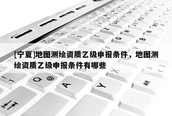 [寧夏]地圖測(cè)繪資質(zhì)乙級(jí)申報(bào)條件，地圖測(cè)繪資質(zhì)乙級(jí)申報(bào)條件有哪些
