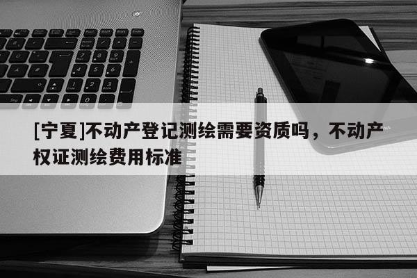 [寧夏]不動(dòng)產(chǎn)登記測(cè)繪需要資質(zhì)嗎，不動(dòng)產(chǎn)權(quán)證測(cè)繪費(fèi)用標(biāo)準(zhǔn)