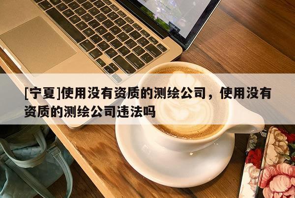[寧夏]使用沒有資質(zhì)的測繪公司，使用沒有資質(zhì)的測繪公司違法嗎