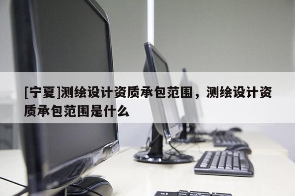 [寧夏]測繪設計資質承包范圍，測繪設計資質承包范圍是什么