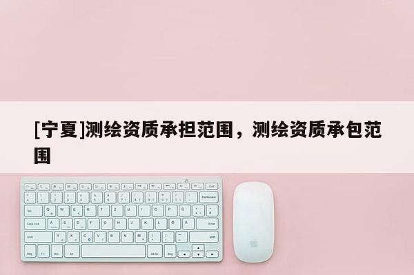 [寧夏]測(cè)繪資質(zhì)承擔(dān)范圍，測(cè)繪資質(zhì)承包范圍