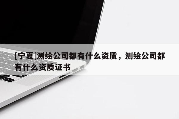 [寧夏]測繪公司都有什么資質(zhì)，測繪公司都有什么資質(zhì)證書