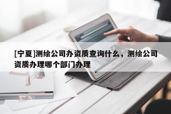 [寧夏]測繪公司辦資質查詢什么，測繪公司資質辦理哪個部門辦理
