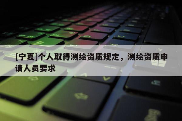 [寧夏]個(gè)人取得測繪資質(zhì)規(guī)定，測繪資質(zhì)申請人員要求