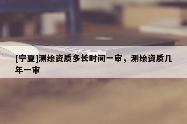 [寧夏]測繪資質(zhì)多長時(shí)間一審，測繪資質(zhì)幾年一審