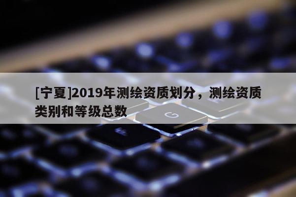 [寧夏]2019年測繪資質(zhì)劃分，測繪資質(zhì)類別和等級總數(shù)