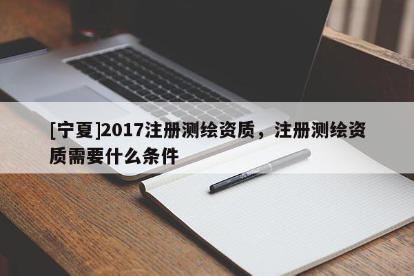 [寧夏]2017注冊測繪資質(zhì)，注冊測繪資質(zhì)需要什么條件