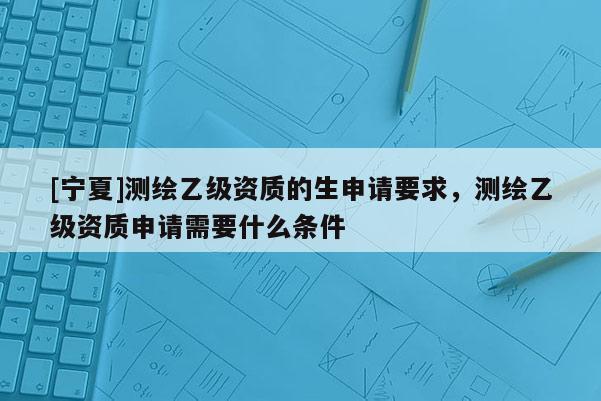 [寧夏]測繪乙級資質(zhì)的生申請要求，測繪乙級資質(zhì)申請需要什么條件