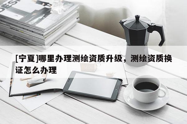 [寧夏]哪里辦理測繪資質(zhì)升級，測繪資質(zhì)換證怎么辦理