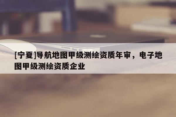 [寧夏]導(dǎo)航地圖甲級(jí)測(cè)繪資質(zhì)年審，電子地圖甲級(jí)測(cè)繪資質(zhì)企業(yè)