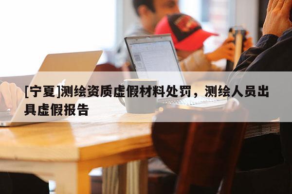 [寧夏]測(cè)繪資質(zhì)虛假材料處罰，測(cè)繪人員出具虛假報(bào)告