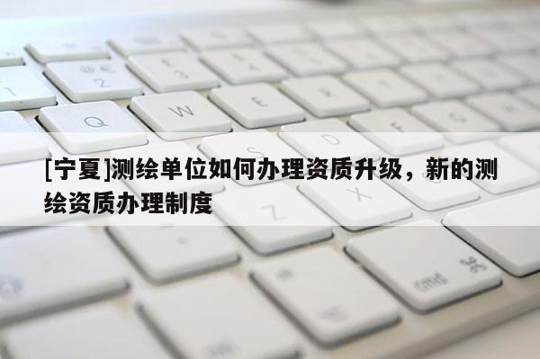 [寧夏]測繪單位如何辦理資質(zhì)升級，新的測繪資質(zhì)辦理制度