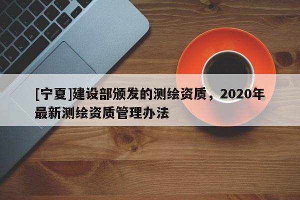 [寧夏]建設(shè)部頒發(fā)的測(cè)繪資質(zhì)，2020年最新測(cè)繪資質(zhì)管理辦法
