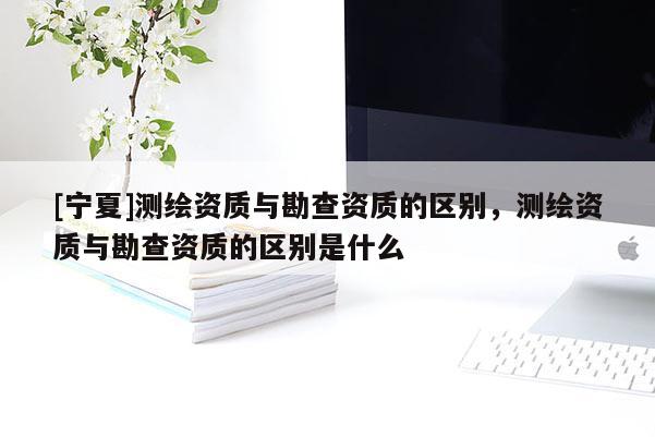 [寧夏]測繪資質(zhì)與勘查資質(zhì)的區(qū)別，測繪資質(zhì)與勘查資質(zhì)的區(qū)別是什么